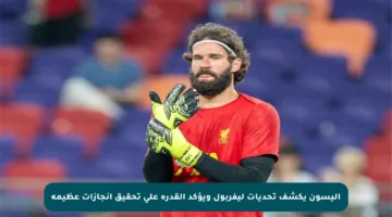 أليسون يكشف تحديات ليفربول ويؤكد القدرة على تحقيق إنجازات عظيمة